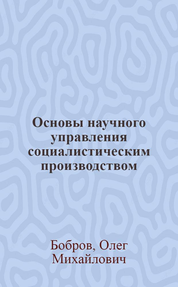 Основы научного управления социалистическим производством : Учеб.-метод. пособие для слушателей отд-ния руководящих работников предприятий и объединений фак. парт.-хоз. актива и экон. отд-ния пропагандистского фак
