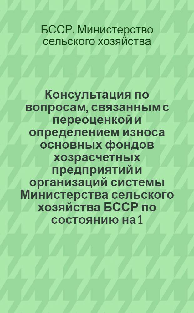 Консультация по вопросам, связанным с переоценкой и определением износа основных фондов хозрасчетных предприятий и организаций системы Министерства сельского хозяйства БССР по состоянию на 1/I 1972 г. : Начальникам управлений сел. хоз-ва облисполкомов и райисполкомов ..