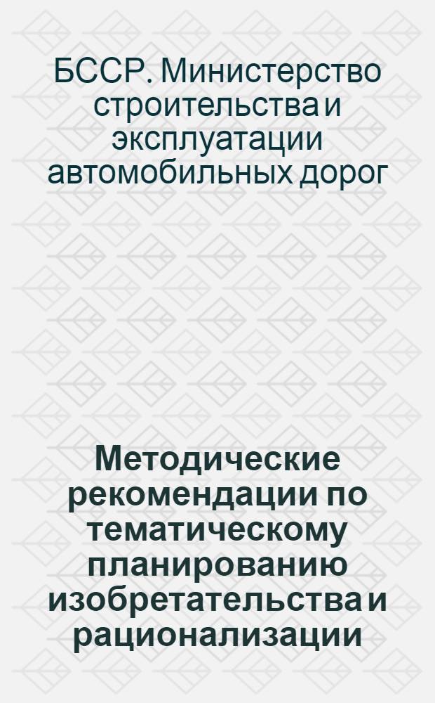 Методические рекомендации по тематическому планированию изобретательства и рационализации, по созданию и работе творческих комплексных бригад в дорожных организациях и на предприятиях Минодорстроя БССР