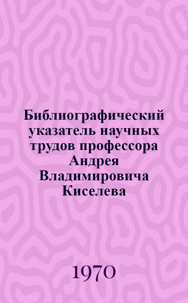 Библиографический указатель научных трудов профессора Андрея Владимировича Киселева. Вып. 2 : Публикации 1968-1969 годов