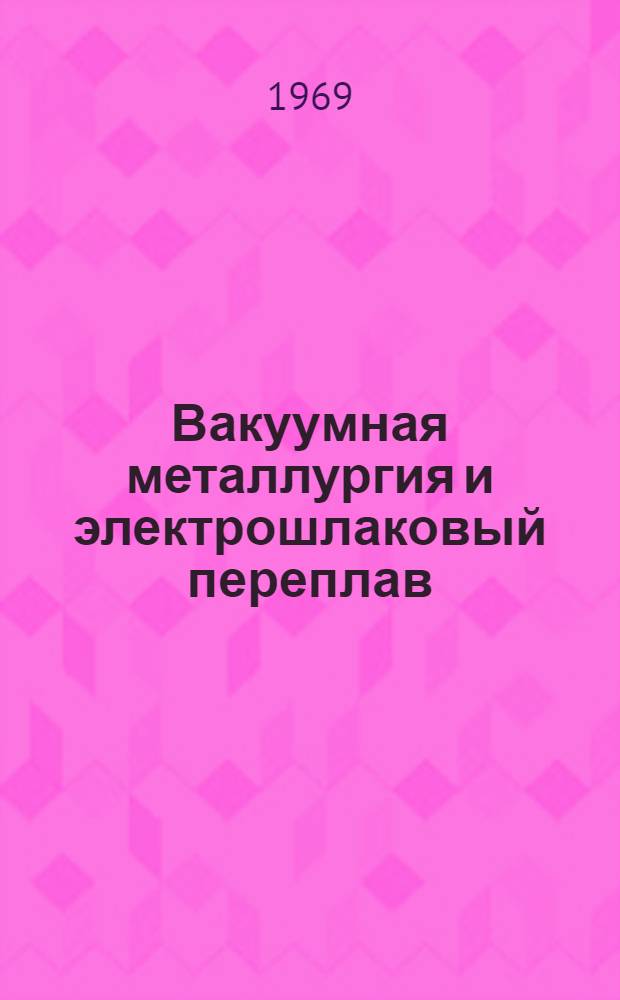 Вакуумная металлургия и электрошлаковый переплав : (Материалы Науч.-техн. совещания, состоявшегося 18-21 янв. 1966 г.). Сб. 4