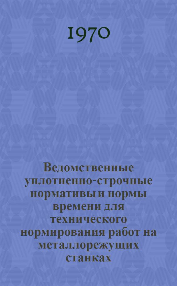 Ведомственные уплотненно-строчные нормативы и нормы времени для технического нормирования работ на металлорежущих станках : Единичное, мелкосерийное и серийное производство : (Проект) : В 3 ч. : Ч. 1-
