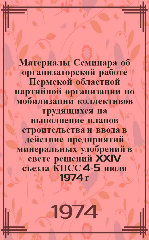 Материалы Семинара об организаторской работе Пермской областной партийной организации по мобилизации коллективов трудящихся на выполнение планов строительства и ввода в действие предприятий минеральных удобрений в свете решений XXIV съезда КПСС 4-5 июля 1974 г. г. Березники. Пермская область