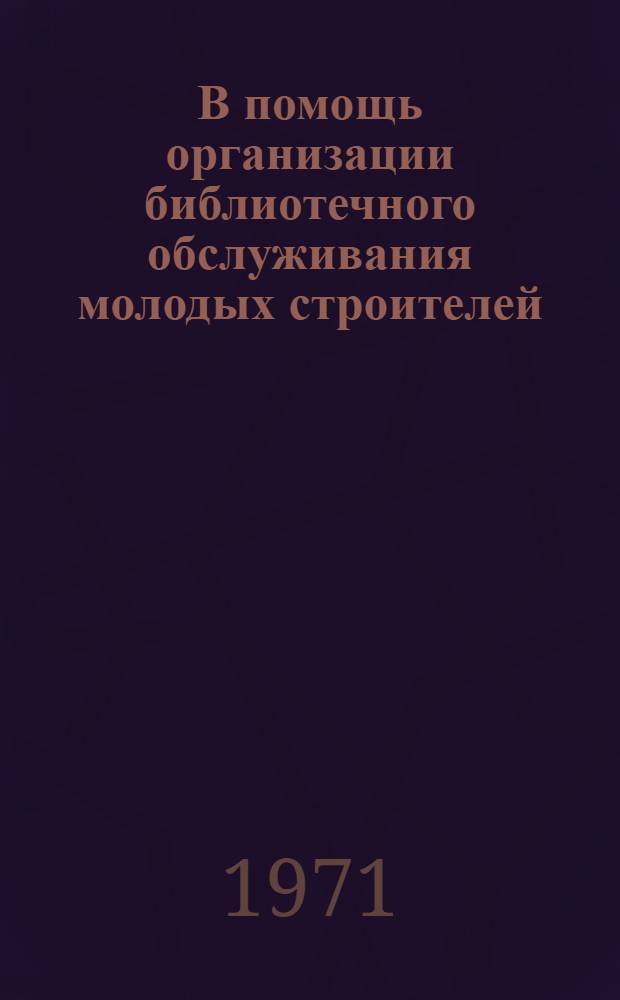 В помощь организации библиотечного обслуживания молодых строителей : Примерная программа внедрения рекомендаций пособия "Книгу - молодому строителю"