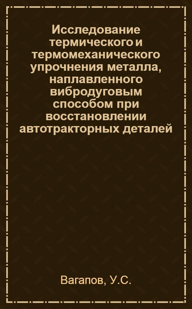 Исследование термического и термомеханического упрочнения металла, наплавленного вибродуговым способом при восстановлении автотракторных деталей : Автореф. дис. на соискание учен. степени канд. техн. наук : (410)