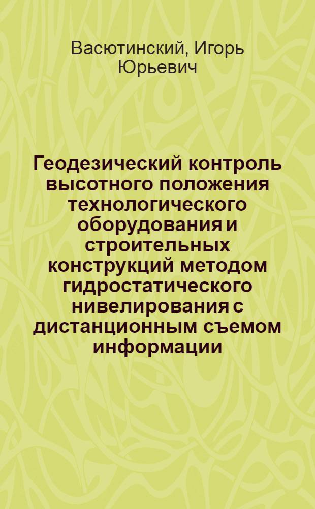 Геодезический контроль высотного положения технологического оборудования и строительных конструкций методом гидростатического нивелирования с дистанционным съемом информации : (На примере кольцевого ускорителя заряженных частиц) : Автореф. дис. на соискание учен. степени канд. техн. наук : (500)
