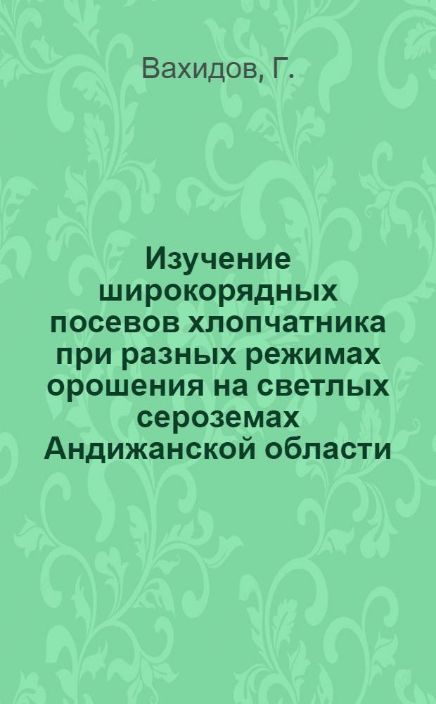 Изучение широкорядных посевов хлопчатника при разных режимах орошения на светлых сероземах Андижанской области : Автореф. дис. на соискание учен. степени канд. с.-х. наук : (538)