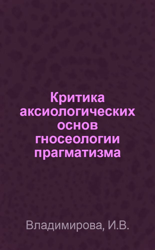 Критика аксиологических основ гносеологии прагматизма : Автореф. дис. на соискание учен. степени канд. филос. наук : (09.622)
