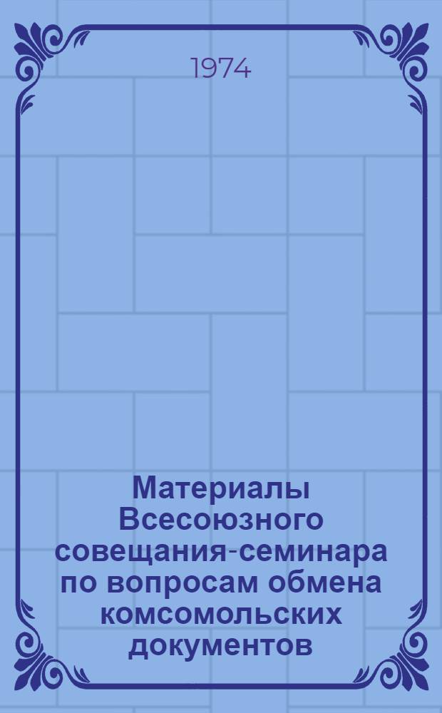 Материалы Всесоюзного совещания-семинара по вопросам обмена комсомольских документов. [12-14 декабря 1974 года]