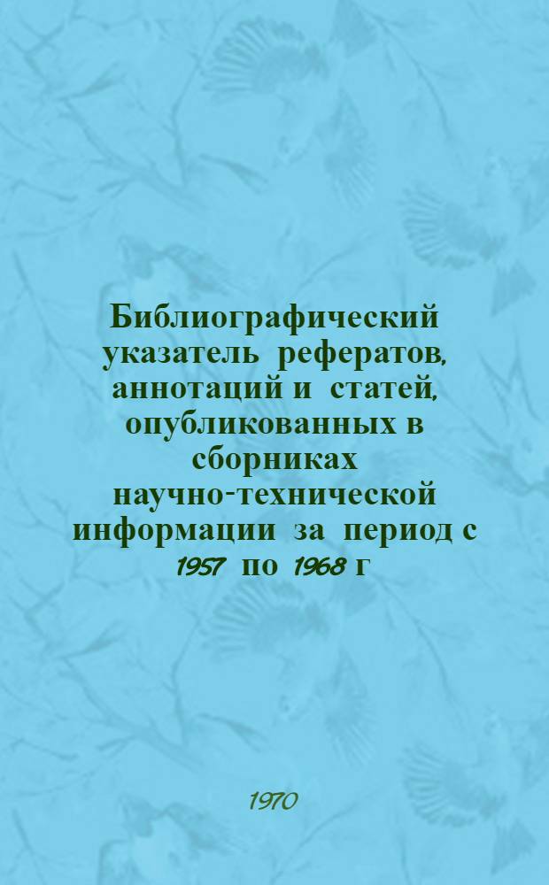 Библиографический указатель рефератов, аннотаций и статей, опубликованных в сборниках научно-технической информации за период с 1957 по 1968 г.