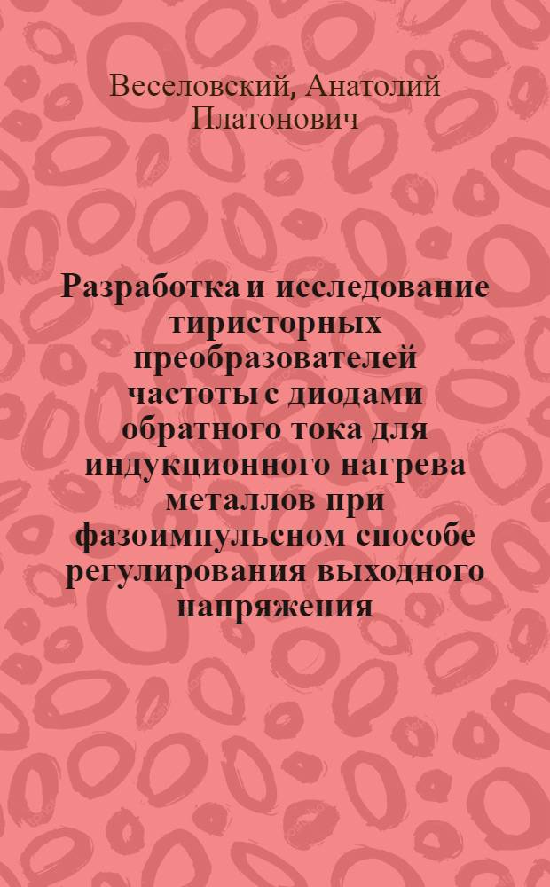 Разработка и исследование тиристорных преобразователей частоты с диодами обратного тока для индукционного нагрева металлов при фазоимпульсном способе регулирования выходного напряжения : Автореф. дис. на соиск. учен. степени канд. техн. наук : (05.09.03)
