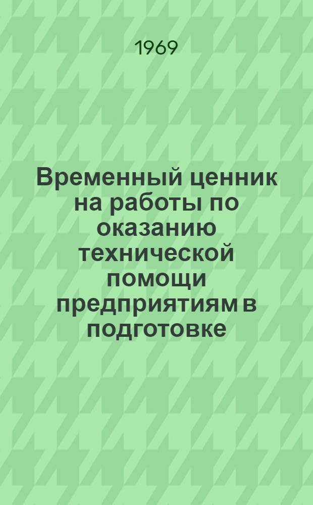 Временный ценник на работы по оказанию технической помощи предприятиям в подготовке, пуске и освоении мощностей химических производств : Утв. 4/IV 1969 г. : Водится с 1 мая 1969 г. : Ч. 1-А