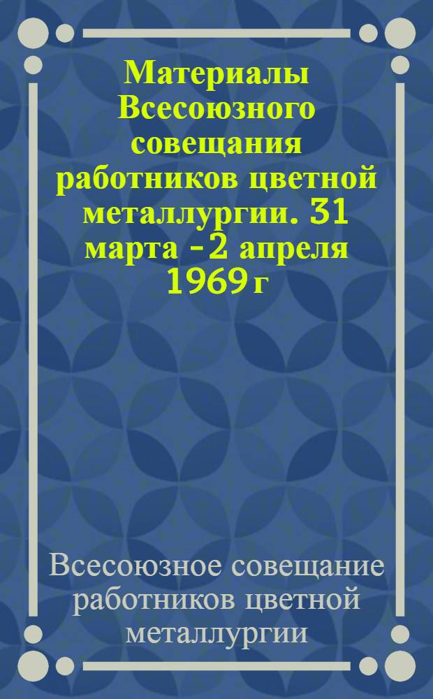 Материалы Всесоюзного совещания работников цветной металлургии. 31 марта - 2 апреля 1969 г. : 1-