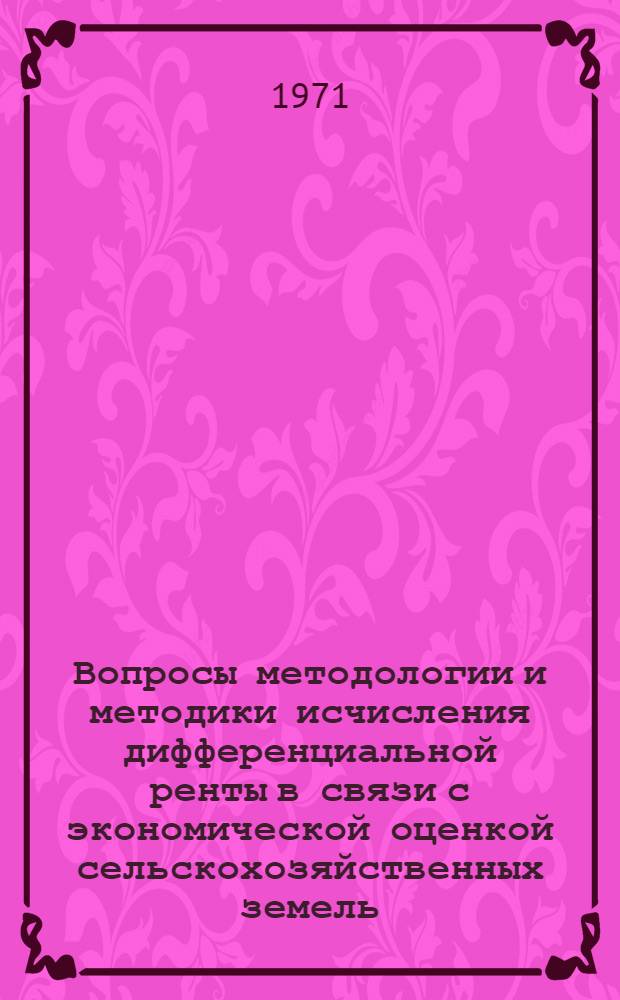 Вопросы методологии и методики исчисления дифференциальной ренты в связи с экономической оценкой сельскохозяйственных земель : (Тезисы докладов науч. сообщений к науч. конференции, созываемой Ин-том экономики АН СССР совместно с Центр. экон.-мат. ин-том АН СССР 8-10 февр. 1971 г.)