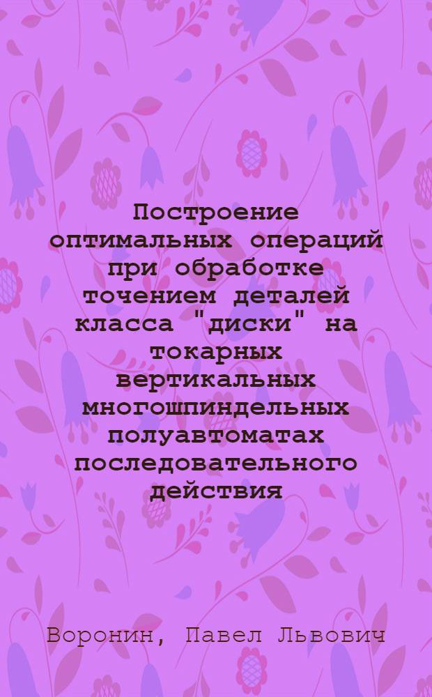 Построение оптимальных операций при обработке точением деталей класса "диски" на токарных вертикальных многошпиндельных полуавтоматах последовательного действия : Автореф. дис. на соиск. учен. степени канд. техн. наук : (05.02.08)