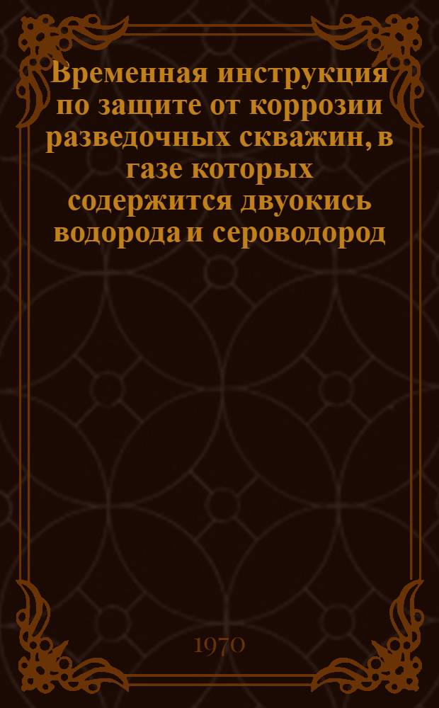 Временная инструкция по защите от коррозии разведочных скважин, в газе которых содержится двуокись водорода и сероводород : Утв. 8/I 1970 г