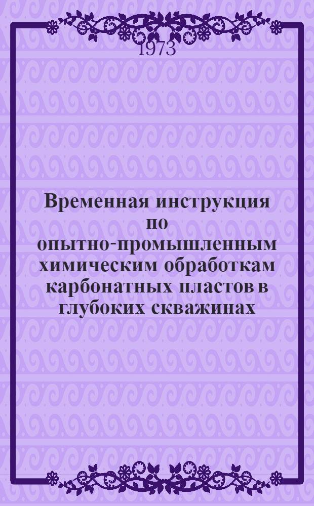Временная инструкция по опытно-промышленным химическим обработкам карбонатных пластов в глубоких скважинах : Утв. Упр. по развитию техники. технологии и организации бурения Миннефтепрома 23/VI 1971 г.