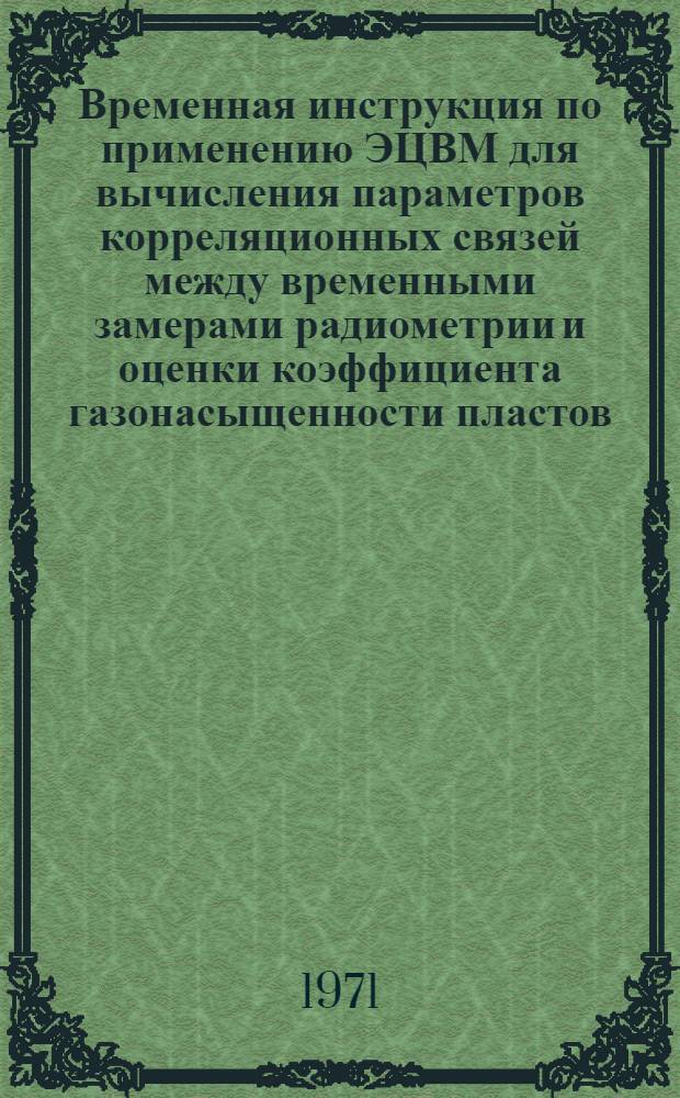 Временная инструкция по применению ЭЦВМ для вычисления параметров корреляционных связей между временными замерами радиометрии и оценки коэффициента газонасыщенности пластов : Утв. 16 марта 1971 г