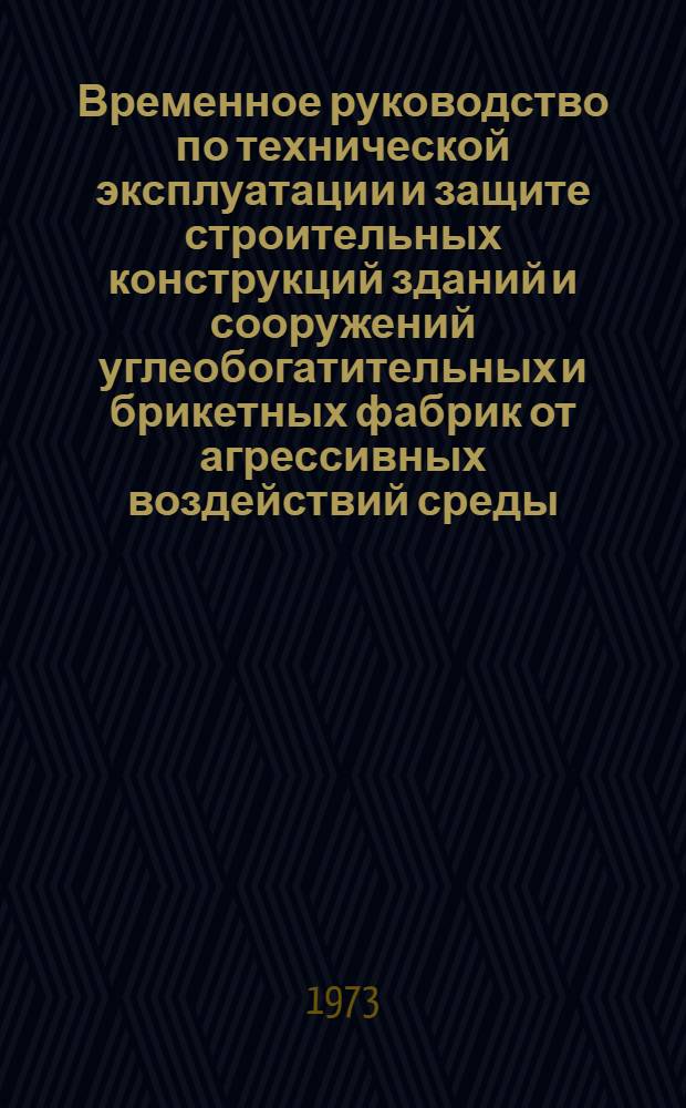 Временное руководство по технической эксплуатации и защите строительных конструкций зданий и сооружений углеобогатительных и брикетных фабрик от агрессивных воздействий среды : Утв. М-вом угол. пром-сти СССР 16.01.73