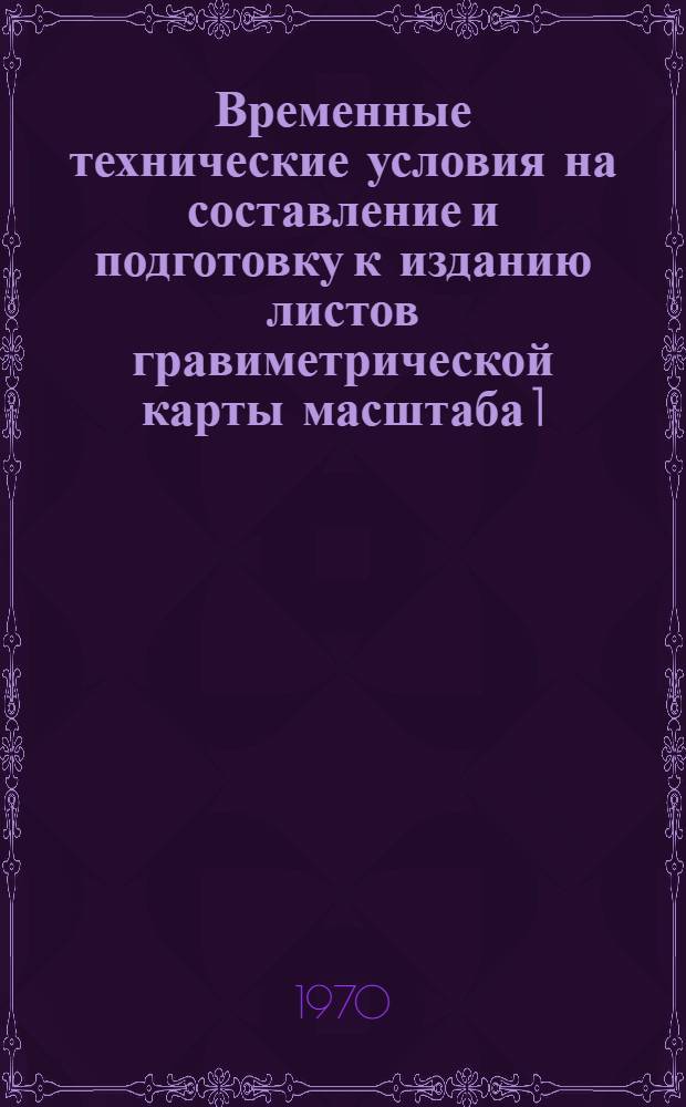 Временные технические условия на составление и подготовку к изданию листов гравиметрической карты масштаба 1:50000 : Утв. Упр. геофиз. работ 16/I 1970 г