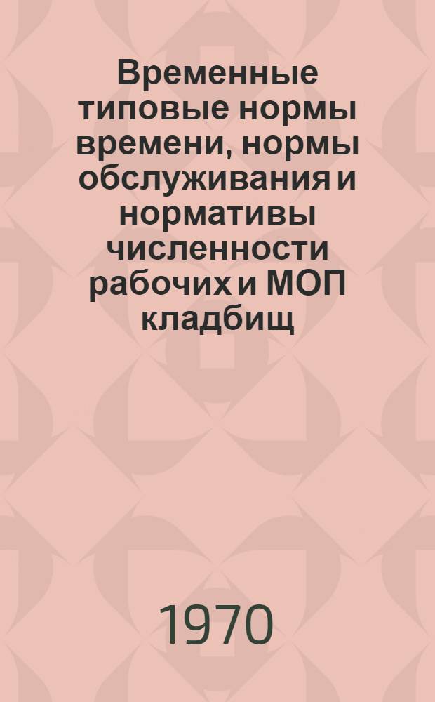 Временные типовые нормы времени, нормы обслуживания и нормативы численности рабочих и МОП кладбищ : Утв. 21/VII 1970 г