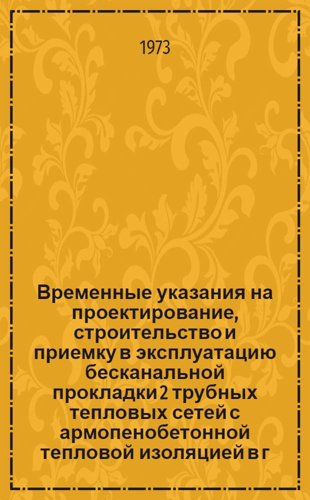 Временные указания на проектирование, строительство и приемку в эксплуатацию бесканальной прокладки 2 трубных тепловых сетей с армопенобетонной тепловой изоляцией в г. Москве : Ведомств. нормы ВУБТ-73 : Утв. Мосгорисполкомом 16/VI 1973 г. : Срок введения в действие - с 1 июля 1973 г.