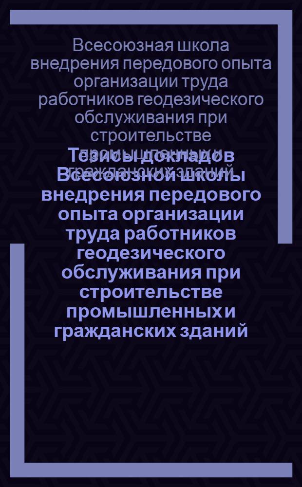 Тезисы докладов Всесоюзной школы внедрения передового опыта организации труда работников геодезического обслуживания при строительстве промышленных и гражданских зданий