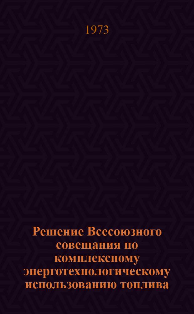 Решение Всесоюзного совещания по комплексному энерготехнологическому использованию топлива. (3-5 апр. 1973 г.)