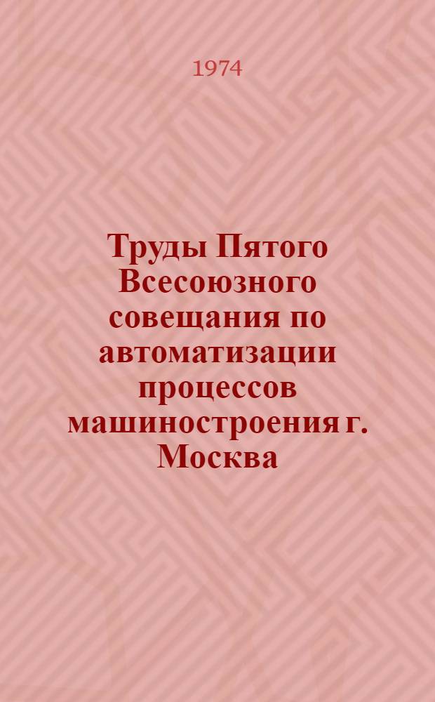 Труды Пятого Всесоюзного совещания по автоматизации процессов машиностроения г. Москва, 9-11 декабря 1070 г. : В 4 кн. : Кн. 1-