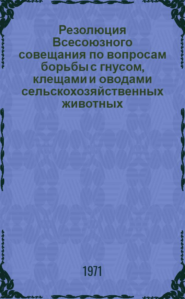 Резолюция Всесоюзного совещания по вопросам борьбы с гнусом, клещами и оводами сельскохозяйственных животных. (г. Новомосковск Тульской области 22-24 июня 1971 г.)