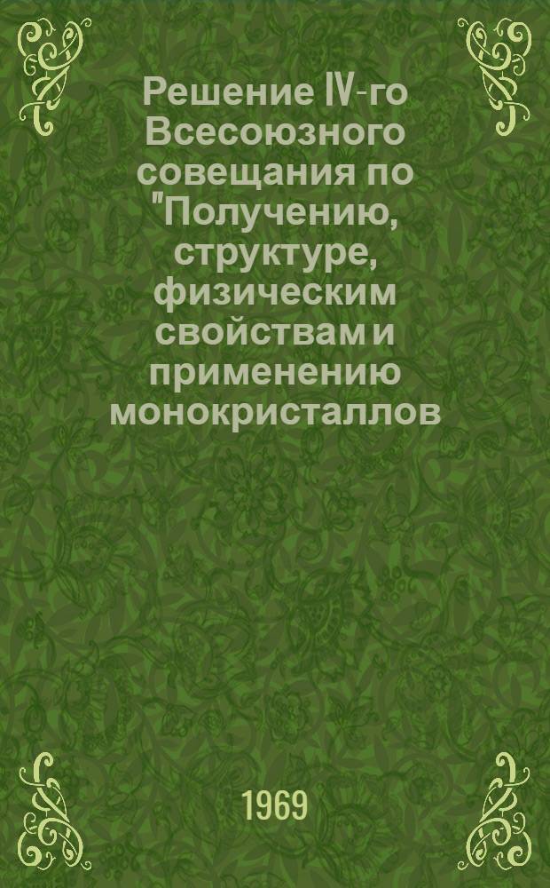 Решение IV-го Всесоюзного совещания по "Получению, структуре, физическим свойствам и применению монокристаллов, тугоплавких и редких металлов", созванного Научным Советом по проблеме "Применение редких металлов в народном хозяйстве" Госкомитета СМ СССР по науке и технике, Научным советом по проблеме "Физико-химические основы получения новых жаростойких неорганических материалов" Ан СССР и Институтом металлургии им. А.А. Байкова АН СССР. 24-26 ноября 1969 г.