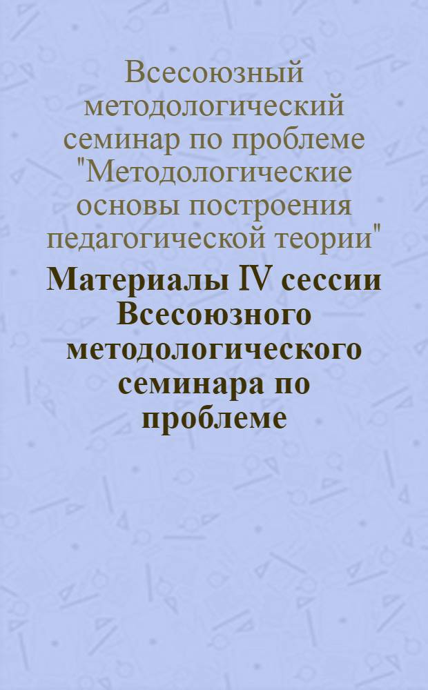 Материалы IV сессии Всесоюзного методологического семинара по проблеме: "Методологические основы построения педагогической теории" : (Для обсуждения 5-8 окт. 1971 г. Москва)