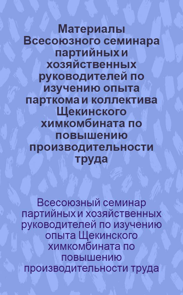 Материалы Всесоюзного семинара партийных и хозяйственных руководителей по изучению опыта парткома и коллектива Щекинского химкомбината по повышению производительности труда