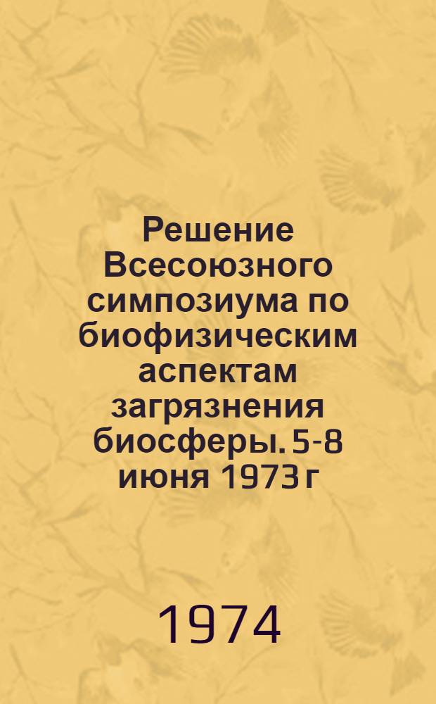 Решение Всесоюзного симпозиума по биофизическим аспектам загрязнения биосферы. 5-8 июня 1973 г.