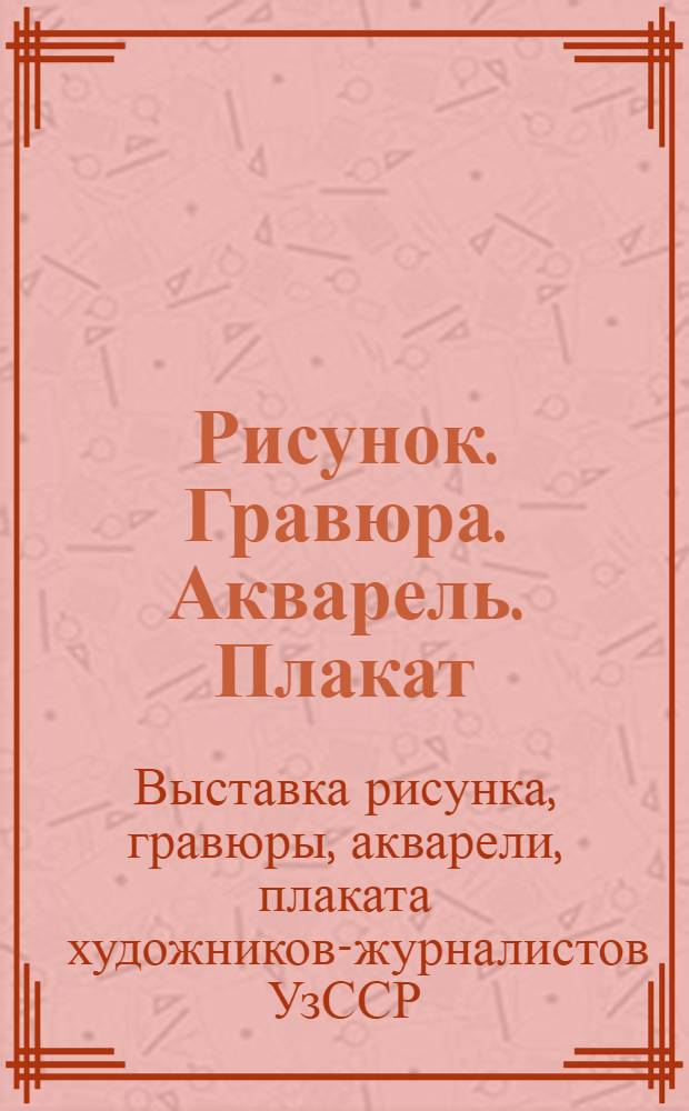 Рисунок. Гравюра. Акварель. Плакат : Каталог : Выставку рисунка, гравюры, акварели, плаката художники-журналисты посвящают 50-летию УзССР и компартии Узбекистана
