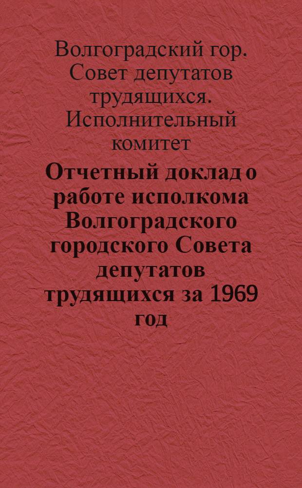 Отчетный доклад о работе исполкома Волгоградского городского Совета депутатов трудящихся за 1969 год : IV сессия, 12 созыва. 26 дек. 1969 г