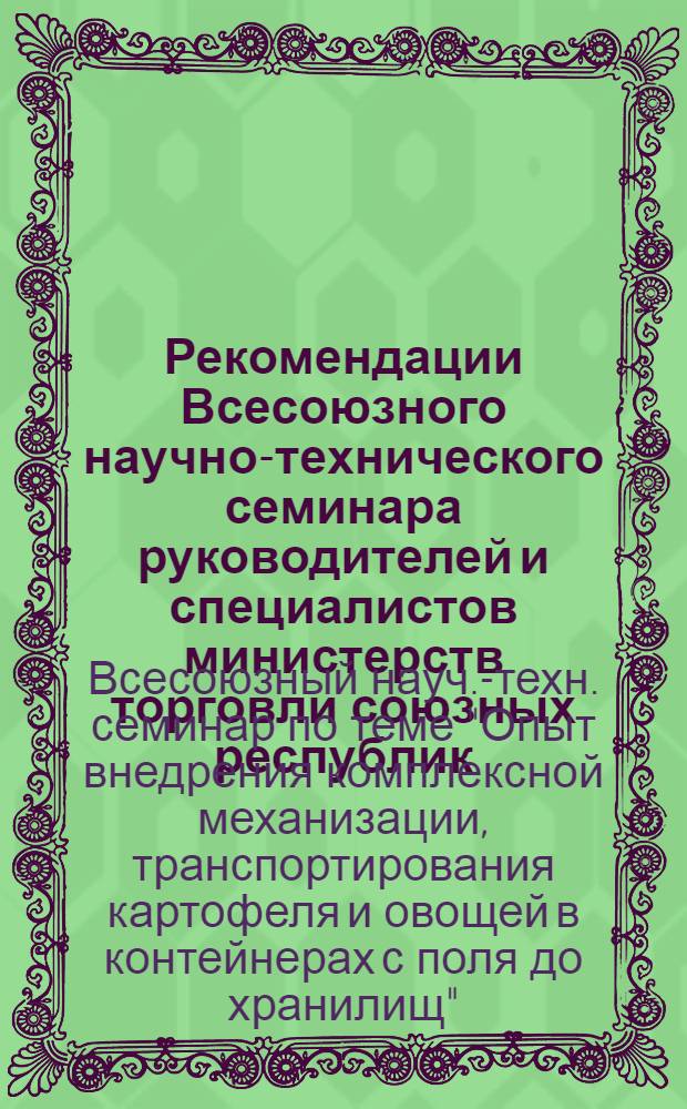Рекомендации Всесоюзного научно-технического семинара руководителей и специалистов министерств торговли союзных республик, начальников управлений и отделов, директоров плодоовощных комбинатов, контор по теме: "Опыт внедрения комплексной механизации транспортирования картофеля и овощей в контейнерах с поля до хранилищ" (г. Москва, 15-17 августа 1974 г.) : Проект