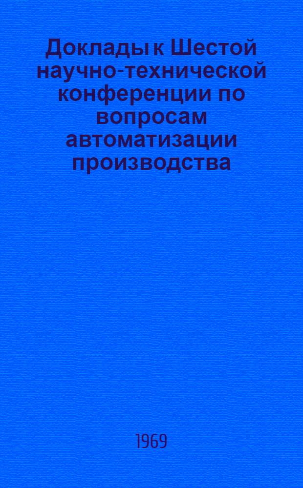 Доклады к Шестой научно-технической конференции по вопросам автоматизации производства. (11-13 июня 1969 г.) : Т. 1-