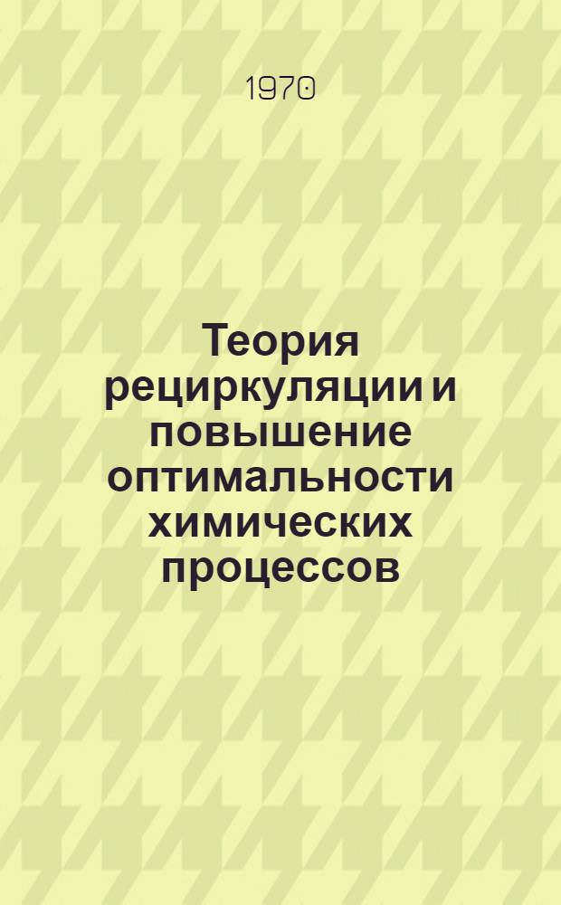 Теория рециркуляции и повышение оптимальности химических процессов : Новые технол. принципы, моделирование и оптимизация хим. процессов, осуществляемых в системах с обратной связью