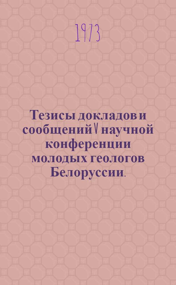 Тезисы докладов и сообщений V научной конференции молодых геологов Белоруссии. (Минск 16-18 октябрь 1973 г.)