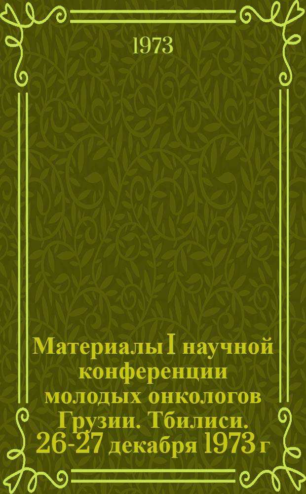 Материалы I научной конференции молодых онкологов Грузии. Тбилиси. 26-27 декабря 1973 г.