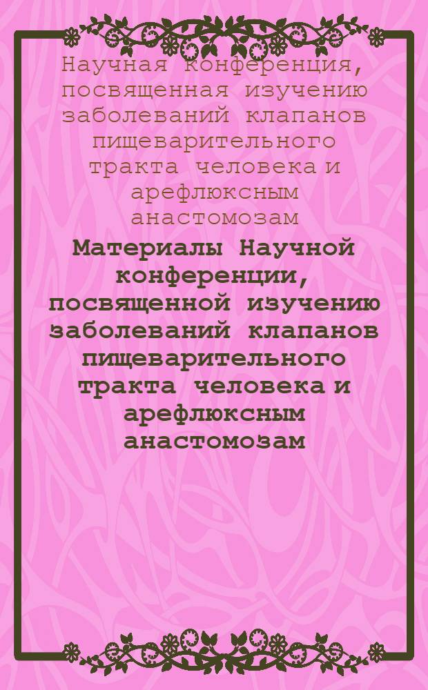 Материалы Научной конференции, посвященной изучению заболеваний клапанов пищеварительного тракта человека и арефлюксным анастомозам. 15-18 сентября 1970 г.