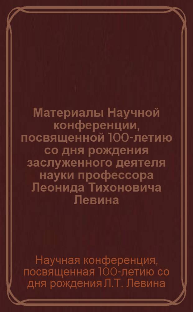 Материалы Научной конференции, посвященной 100-летию со дня рождения заслуженного деятеля науки профессора Леонида Тихоновича Левина. 8-10 окт.