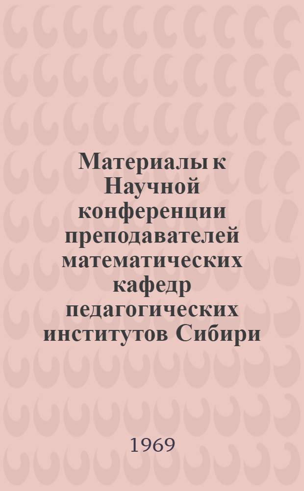 Материалы к Научной конференции преподавателей математических кафедр педагогических институтов Сибири. (12-15 мая 1969 г.)