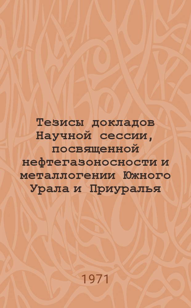 Тезисы докладов Научной сессии, посвященной нефтегазоносности и металлогении Южного Урала и Приуралья