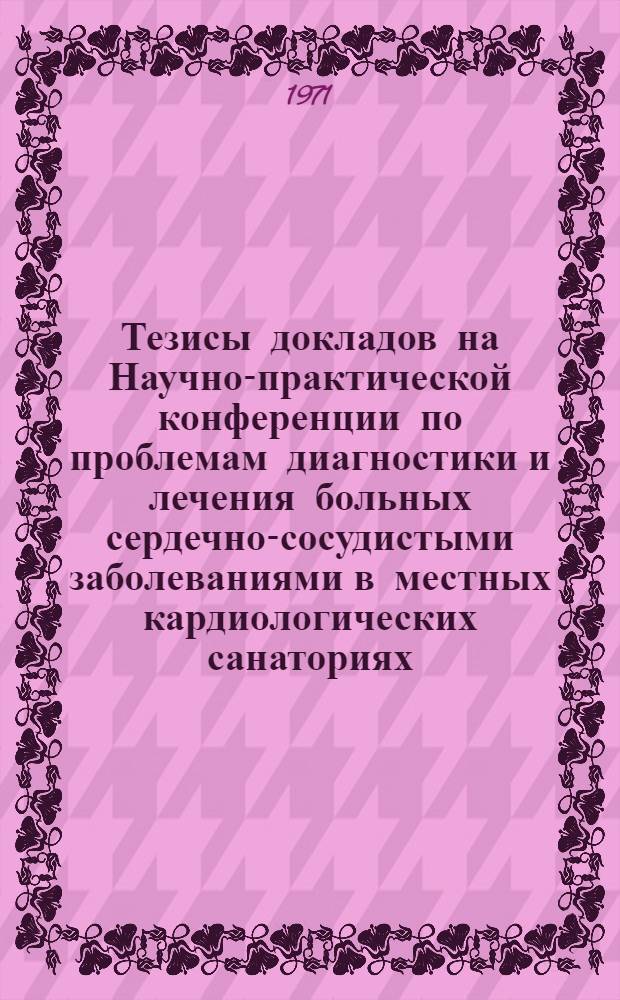 Тезисы докладов на Научно-практической конференции по проблемам диагностики и лечения больных сердечно-сосудистыми заболеваниями в местных кардиологических санаториях. 6-8 декабря 1971 г. Санаторий "Подлипки" Моск. обл.