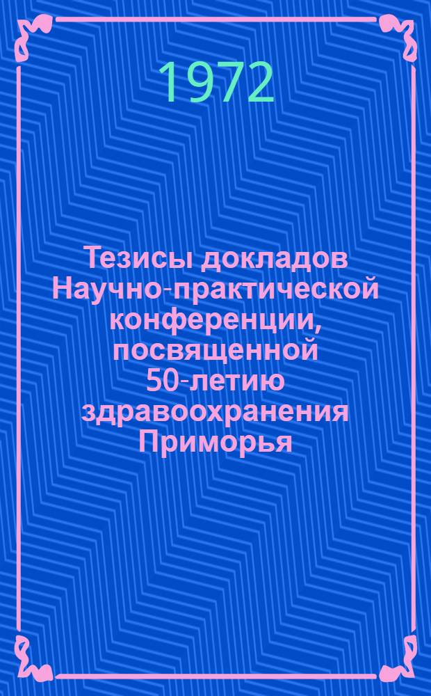 Тезисы докладов Научно-практической конференции, посвященной 50-летию здравоохранения Приморья. (24-25 ноября 1972 г.)