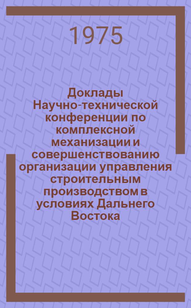 Доклады Научно-технической конференции по комплексной механизации и совершенствованию организации управления строительным производством в условиях Дальнего Востока. [12-15 марта 1974 г.] : Вып. 1-. Вып. 1