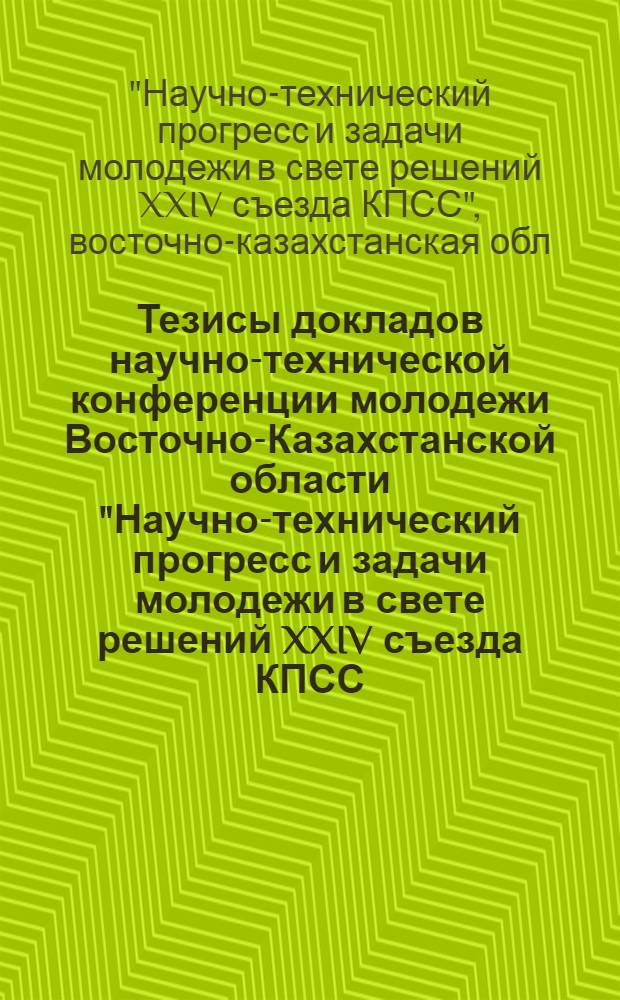 Тезисы докладов научно-технической конференции молодежи Восточно-Казахстанской области "Научно-технический прогресс и задачи молодежи в свете решений XXIV съезда КПСС. г. Усть-Каменогорск, 1974 г.
