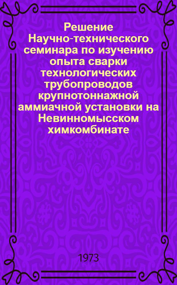 Решение Научно-технического семинара по изучению опыта сварки технологических трубопроводов крупнотоннажной аммиачной установки на Невинномысском химкомбинате. (г. Краснодар, 15-17 мая 1973 г.)